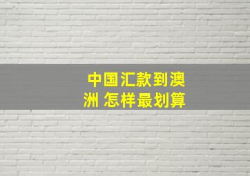 中国汇款到澳洲 怎样最划算